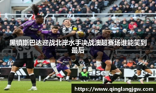 黑镇斯巴达迎战北岸水手决战澳超赛场谁能笑到最后