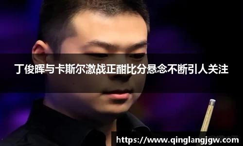 丁俊晖与卡斯尔激战正酣比分悬念不断引人关注
